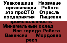 Упаковщица › Название организации ­ Работа-это проСТО › Отрасль предприятия ­ Пищевая промышленность › Минимальный оклад ­ 20 000 - Все города Работа » Вакансии   . Мордовия респ.